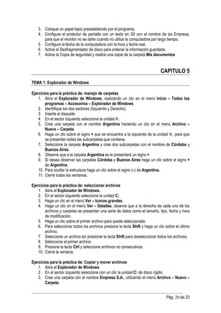 3. Coloque un papel tapiz preestablecido por el programa.
    4. Configure el protector de pantalla con un texto en 3D con el nombre de las Empresa,
       para que el monitor no se dañe cuando no utilice la computadora por largo tiempo.
    5. Configure la fecha de la computadora con la hora y fecha real.
    6. Active el Desfragmentador de disco para ordenar la información guardada.
    7. Active la Copia de seguridad y realice una copia de la carpeta Mis documentos


                                                                               CAPITULO 5
TEMA 1: Explorador de Windows

Ejercicios para la práctica de: manejo de carpetas
    1. Abra el Explorador de Windows, realizando un clic en el menú Inicio – Todos los
        programas – Accesorios – Explorador de Windows.
    2. Identifique los dos sectores (Izquierdo y Derecho).
    3. Inserte el disquete.
    4. En el sector Izquierdo seleccione la unidad A:.
    5. Cree una carpeta con el nombre Argentina haciendo un clic en el menú Archivo –
        Nuevo – Carpeta.
    6. Haga un clic sobre el signo + que se encuentra a la izquierda de la unidad A:, para que
        se presenten todas las subcarpetas que contiene.
    7. Seleccione la carpeta Argentina y cree dos subcarpetas con el nombre de Córdoba y
        Buenos Aires.
    8. Observe que a la carpeta Argentina se le presentará un signo +
    9. Si desea observar las carpetas Córdoba y Buenos Aires haga un clic sobre el signo +
        de Argentina.
    10. Para ocultar la estructura haga un clic sobre el signo (–) de Argentina.
    11. Cierre todas las ventanas.

Ejercicios para la práctica de: seleccionar archivos
    1. Abra el Explorador de Windows.
    2. En el sector izquierdo seleccione la unidad C:
    3. Haga un clic en el menú Ver – Iconos grandes.
    4. Haga un clic en el menú Ver – Detalles, observe que a la derecha de cada uno de los
        archivos y carpetas se presentan una serie de datos como el tamaño, tipo, fecha y hora
        de modificación.
    5. Haga un clic sobre el primer archivo para quede seleccionado.
    6. Para seleccionar todos los archivos presione la tecla Shift y haga un clic sobre el último
        archivo.
    7. Seleccione un archivo sin presionar la tecla Shift para deseleccionar todos los archivos.
    8. Seleccione el primer archivo.
    9. Presione la tecla Ctrl y seleccione archivos no consecutivos.
    10. Cierre la ventana.

Ejercicios para la práctica de: Copiar y mover archivos
    1. Abra el Explorador de Windows
    2. En el sector izquierdo seleccione con un clic la unidad C: de disco rígido.
    3. Cree una carpeta con el nombre Empresa S.A., utilizando el menú Archivo – Nuevo –
        Carpeta.


                                                                                  Pág. 20 de 23
 