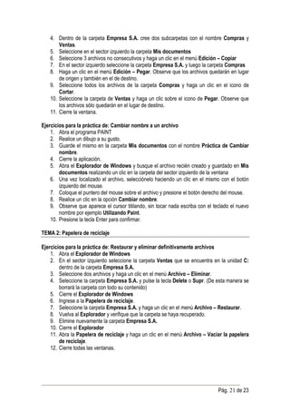 4. Dentro de la carpeta Empresa S.A. cree dos subcarpetas con el nombre Compras y
       Ventas.
   5. Seleccione en el sector izquierdo la carpeta Mis documentos
   6. Seleccione 3 archivos no consecutivos y haga un clic en el menú Edición – Copiar
   7. En el sector izquierdo seleccione la carpeta Empresa S.A. y luego la carpeta Compras
   8. Haga un clic en el menú Edición – Pegar. Observe que los archivos quedarán en lugar
       de origen y también en el de destino.
   9. Seleccione todos los archivos de la carpeta Compras y haga un clic en el icono de
       Cortar.
   10. Seleccione la carpeta de Ventas y haga un clic sobre el icono de Pegar. Observe que
       los archivos sólo quedarán en el lugar de destino.
   11. Cierre la ventana.

Ejercicios para la práctica de: Cambiar nombre a un archivo
    1. Abra el programa PAINT
    2. Realice un dibujo a su gusto.
    3. Guarde el mismo en la carpeta Mis documentos con el nombre Práctica de Cambiar
        nombre.
    4. Cierre la aplicación.
    5. Abra el Explorador de Windows y busque el archivo recién creado y guardado en Mis
        documentos realizando un clic en la carpeta del sector izquierdo de la ventana
    6. Una vez localizado el archivo, selecciónelo haciendo un clic en el mismo con el botón
        izquierdo del mouse.
    7. Coloque el puntero del mouse sobre el archivo y presione el botón derecho del mouse.
    8. Realice un clic en la opción Cambiar nombre.
    9. Observe que aparece el cursor titilando, sin tocar nada escriba con el teclado el nuevo
        nombre por ejemplo Utilizando Paint.
    10. Presione la tecla Enter para confirmar.

TEMA 2: Papelera de reciclaje

Ejercicios para la práctica de: Restaurar y eliminar definitivamente archivos
    1. Abra el Explorador de Windows
    2. En el sector izquierdo seleccione la carpeta Ventas que se encuentra en la unidad C:
        dentro de la carpeta Empresa S.A.
    3. Seleccione dos archivos y haga un clic en el menú Archivo – Eliminar.
    4. Seleccione la carpeta Empresa S.A. y pulse la tecla Delete o Supr. (De esta manera se
        borrará la carpeta con todo su contenido)
    5. Cierre el Explorador de Windows
    6. Ingrese a la Papelera de reciclaje.
    7. Seleccione la carpeta Empresa S.A. y haga un clic en el menú Archivo – Restaurar.
    8. Vuelva al Explorador y verifique que la carpeta se haya recuperado.
    9. Elimine nuevamente la carpeta Empresa S.A.
    10. Cierre el Explorador
    11. Abra la Papelera de reciclaje y haga un clic en el menú Archivo – Vaciar la papelera
        de reciclaje.
    12. Cierre todas las ventanas.




                                                                                Pág. 21 de 23
 