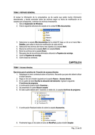 TEMA 3: REPASO GENERAL

Al revisar la información de la computadora, se da cuenta que existe mucha información
desordenada, y decide acomodar todos las archivos según su fecha de modificación en la
carpeta que corresponda, o eliminar los archivos innecesarios.
    1. Abra el Explorador de Windows
    2. Cree la siguiente estructura de carpeta en la unidad C:Mis documentos:




    3. Seleccione la carpeta Mis documentos de la unidad C: haga un clic en el menú Ver –
       Detalles, para saber la fecha de modificación de cada archivo.
    4. Seleccione tres archivos del mismo mes cópielos a la carpeta Abril.
    5. Mueva los archivos de la carpeta Abril a la carpeta Enero.
    6. Borre los archivos de la carpeta Enero.
    7. Recupere dos de los archivos eliminados utilizando la Papelera de reciclaje.
    8. Vacíe la Papelera de reciclaje.
    9. Cierre todas las ventanas.

                                                                              CAPITULO 6
TEMA 1: Acceso directos

Ejercicios para la práctica de: Creación de accesos directos
    1. Despliegue el menú contextual sobre el Escritorio. Recuerde que para ello deberá utilizar
        el botón derecho.
    2. Haga un clic con el botón izquierdo en la opción Nuevo – Acceso directo.
    3. En el cuadro de texto Escriba la ubicación del elemento: ingrese lo siguiente:
        C:archivos de programa
    4. A continuación pulse el botón Examinar…
    5. Se presentará el cuadro Buscar carpeta
    6. En este cuadro deberá abrir, haciendo un doble clic, la carpeta Archivos de programa.




    7. A continuación Realizará doble clic sobre la carpeta Accesorios.




    8. Finalmente haga un clic sobre el icono de WordPad y pulse el botón Aceptar.

                                                                                 Pág. 22 de 23
 