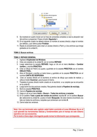 9. Se mostrará el cuadro inicial con la línea de comandos completa (o sea la ubicación real
       del archivo o programa). Pulsar el botón Siguiente >.
   10. En el siguiente cuadro se deberá colocar un nombre al acceso directo o dejar el nombre
       por defecto, y por último pulsar Finalizar.
   11. Repita el procedimiento para crear un acceso directo a Paint y a los archivos que tenga
       grabados en la unidad A:.

TEMA 2: Buscar archivos

TEMA 3: REPASO GENERAL
   1. Ingrese el Explorador de Windows
   2. Cree una carpeta en la unidad C: con el nombre REPASO
   3. Luego seleccione la carpeta REPASO, haga un clic en el menú Archivo – Cambiar
       nombre, y escriba PRACTICA
   4. Cree un dibujo en Paint a su gusto y guárdelo en la carpeta PRÁCTICA con el nombre
       DIBUJO FINAL.
   5. Abra el Wordpad y escriba un texto breve y guárdelo en la carpeta PRÁCTICA con el
       nombre CARTA DE DESPEDIDA.
   6. Cree un acceso directo en el escritorio al archivo de dibujo que acaba de realizar, y
       utilice el botón Examinar, para buscar el mismo.
   7. Traslade el acceso directo recién creado en el escritorio a su carpeta que se encuentra
       en la unida C:.
   8. Luego borre los dos archivos creados. Recupérelos desde la Papelera de reciclaje.
   9. Borre la carpeta PRÁCTICA.
   10. Vacíe la Papelera de reciclaje.
   11. Haga un clic en el menú Inicio – Buscar – Todos los archivos o carpetas
   12. En el casillero Todo o parte del nombre de archivo: escriba S*, en el casillero Buscar
       en: seleccione la unidad C: y pulse el botón Búsqueda. De esta manera encontrará una
       lista con todos los archivos y carpetas que comienzan con la letra S.
   13. Cierre todas las ventanas.


Nota: Una vez terminado este capítulo usted habrá concluido el curso Windows Xp en el
cual aprendió las herramientas básicas y fundamentales para el manejo de este sistema
operativo con sus accesorios.
Por lo tanto si tiene algún interrogante puede revisar la información que corresponda.-




                                                                                Pág. 23 de 23
 