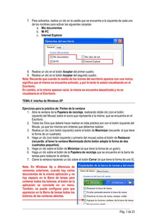 7. Para activarlos, realice un clic en la casilla que se encuentra a la izquierda de cada uno
       de los nombres para activar las siguientes carpetas:
           a. Mis documentos
           b. Mi PC
           c. Internet Explorer




    8. Realice un clic en el botón Aceptar del primer cuadro.
    9. Realice un clic en el botón Aceptar del segundo cuadro.
Nota: Recuerde que cuando la casilla de los Iconos del escritorio aparece con una marca,
significa que el mismo se encuentra activado, y por lo tanto lo estará visualizando en el
Escritorio.
En cambio, si la misma aparece vacía, la misma se encuentra desactivada y no se
visualizará en el Escritorio.

TEMA 4: Interfaz de Windows XP

Ejercicios para la práctica de: Partes de la ventana
    1. Abra la ventana de la Papelera de reciclaje, realizando doble clic (con el botón
        izquierdo del Mouse) sobre el icono que representa a la misma, que se encuentra en el
        Escritorio.
    2. Todos los Clics que deberá hacer realizar en ésta práctica son con el botón izquierdo del
        Mouse, ya que los mismos son órdenes que debemos realizar.
    3. Realice un clic (con botón izquierdo) sobre el botón de Maximizar (recuerde: el que tiene
        la forma de un cuadrado)
    4. Haga un clic (con botón izquierdo o primario del mouse) sobre el botón de Restaurar
        (recuerde: al tener la ventana Maximizada dicho botón adopta la forma de dos
        cuadrados pequeños).
    5. Haga un clic sobre el botón de Minimizar (el que tiene la forma de un guión).
    6. Haga un clic sobre el botón de la Papelera de reciclaje que se encuentra en la barra de
        tareas para restaurar la ventana.
    7. Cierre la ventana haciendo un clic sobre el botón Cerrar (el que tiene la forma de una X).

Nota: En Windows Xp a diferencia de
versiones anteriores, cuando hay varios
documentos de la misma aplicación y no
hay espacio en la Barra de tareas para
contener todos los botones, el botón de la
aplicación se convierte en un menú.
También, se puede configurar para que
aparezcan en la Barra de tareas todos los
botones de las ventanas abiertas.



                                                                                     Pág. 3 de 23
 