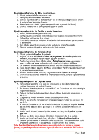 Ejercicios para la práctica de: Cómo mover ventanas
    1. Abra la ventana de la Papelera de reciclaje.
    2. Verifique que la ventana está restaurada.
    3. Coloque el puntero sobre la Barra de título y con el botón izquierdo presionado arrastre
        la ventana hasta la posición deseada.
    4. Mueva la ventana a varios lugares (siempre utilizando el primario del Mouse)
    5. Cierre la ventana, con su correspondiente botón de control.

Ejercicios para la práctica de: Cambiar el tamaño de ventanas
    1. Abra la ventana de la Papelera de reciclaje.
    2. Verifique que la ventana esté restaurada siguiendo los pasos indicados anteriormente
        (utilizando el botón central de la misma).
    3. coloque el puntero sobre cualquiera de los bordes de la ventana hasta que se presente
        la doble flecha.
    4. Con el botón izquierdo presionado arrastre hasta lograr el tamaño deseado.
    5. Cierre la ventana, utilizando el botón de control de la ventana.

Ejercicios para la práctica de: Ventanas activas
    1. Abra la ventana de Papelera de reciclaje.
    2. Haga un clic en el botón Inicio – Todos los programas – Accesorios y seleccione
        WordPad, realizando un clic con el botón izquierdo del Mouse.
    3. Realice nuevamente clic en el botón Inicio – Todos los programas – Accesorios y
        seleccione Bloc de notas, realizando un clic con el botón izquierdo del Mouse.
    4. De esta forma encontrará tres ventanas abiertas pero solo una de ellas estará activa.
    5. Haga clic con el botón izquierdo del Mouse sobre el botón WordPad que se encuentra en
        la barra de tareas para activarla.
    6. Active la ventana de bloc de notas y luego la ventana de Papelera de reciclaje.
    7. Cierre todas las ventanas, utilizando el botón correspondiente, como se explicó en temas
        anteriores.

Ejercicios para la práctica de: Organizar iconos
    1. Personalice el Escritorio, en el caso que sólo visualice el icono de la Papelera de
        reciclaje, de acuerdo a la explicación dada.
    2. En el mismo deberán aparecer el icono de Mi PC, Mis Documentos, Mis sitios de red y la
        Papelera de reciclaje.
    3. Active el menú contextual realizando un clic con el botón derecho del Mouse sobre el
        escritorio.
    4. Luego lleve el puntero del Mouse hasta la opción organizar iconos.
    5. Observe que en dicho menú aparecen varias opciones para realizar con los iconos del
        escritorio.
    6. A continuación realice un clic con el botón izquierdo del Mouse sobre la opción Nombre
        de esta forma todos los iconos que tenga en el escritorio aparecerán ordenados por
        nombre.
    7. Vuelva a abrir el menú contextual y utilice en este caso la opción Organizar iconos –
        por tipo.
    8. Coloque uno de los iconos alejado del resto en el sector derecho de la pantalla
    9. Vuelva a activar el menú contextual y utilice la opción Organización automática.
    10. Observe que los mismos se acomodan uno al lado del otro. Trate de mover algún icono
        arrastrando y cambiando su posición hacia el sector derecho de la pantalla.
Nota: Cuando utiliza la opción Organización automática todos los iconos se colocan
juntos y no podrá separarlos arrastrando alguno de ellos hacia otro sector del Escritorio.

                                                                                    Pág. 4 de 23
 