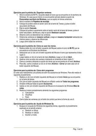 Ejercicios para la práctica de: Organizar ventanas
    1. Abra la ventana de Mi PC, recuerde desde el icono que se encuentra en el escritorio de
        Windows. En caso que el mismo no se encuentre actívelo desde la opción de
        Personalizar escritorio de Windows, que se explico en temas anteriores.
    2. Abra la ventana de Papelera de reciclaje.
    3. Coloque el puntero sobre el sector vacío de la barra de Tareas y pulse el botón
        secundario del Mouse.
    4. Elija la opción Cascada.
    5. Coloque el puntero nuevamente sobre el sector vacío de la barra de tareas, pulse el
        botón secundario del Mouse y elija la opción Deshacer cascada.
    6. Observe como se desordenan las ventanas.
    7. Ordene las ventanas en mosaico vertical y luego en mosaico horizontal realizando los
        mismos pasos y observe las diferencias.
    8. Luego cierre todas las ventanas.

Ejercicios para la práctica de: Cómo se usan los menús.
    1. Realice doble clic (con el botón izquierdo del Mouse) sobre el icono de Mi PC que se
        encuentra en el Escritorio de Windows.
    2. Seleccione con un clic con el botón izquierdo del Mouse el icono que representa al disco
        rígido C:
    3. Luego realice un clic en la barra de menú Archivo y luego un clic en Abrir.
    4. observe como se abre otra ventana mostrando el contenido el disco rígido C:
    5. Cierre la ventana utilizando la opción de cerrar que se encuentra en el menú Archivo.
    6. Para ello, vuelva a realizar un clic en el menú Archivo – Cerrar (en este caso con el
        botón izquierdo del Mouse).

Ejercicios para la práctica de: Cómo abrir programas
En este caso realizaremos una práctica de abrir los accesorios de Windows. Para ello realice el
siguiente procedimiento:
    1. Realice un clic (con el botón izquierdo del Mouse) en el botón Inicio que se encuentra
        en la barra de tareas.
    2. Clic (con el botón izquierdo del Mouse) en el Botón verde de Todos los programas.
    3. Arrastre el Mouse hasta la opción Accesorios.
    4. realice un clic con el botón izquierdo del Mouse en el accesorio de Windows Bloc de
        notas.
    5. Realice el mismo procedimiento abriendo los siguientes programas:
             a. Calculadora
             b. WordPad
             c. Paint
    6. Cierre todas las ventanas con el botón de control que tiene la forma de una X.

Ejercicios para la práctica de: Ayuda de Windows Xp
    1. Busque en la ayuda de Windows los siguientes temas, siguiendo el procedimiento
        explicado en el párrafo anterior:
            a. Realizar un dibujo
            b. Realizar un cálculo
            c. Escribir un texto




                                                                                    Pág. 5 de 23
 