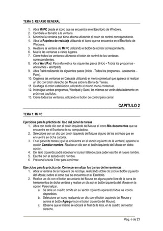 TEMA 5: REPASO GENERAL

    1.    Abra Mi PC desde el icono que se encuentra en el Escritorio de Windows.
    2.    Cámbiele el tamaño a la ventana.
    3.    Minimice la ventana que tiene abierta utilizando el botón de control correspondiente.
    4.    Abra la Papelera de reciclaje utilizando el icono que se encuentra en el Escritorio de
          Windows.
    5.    Restaure la ventana de Mi PC utilizando el botón de control correspondiente.
    6.    Mueva las ventanas a varios lugares.
    7.    Cierre todas las ventanas utilizando el botón de control de las ventanas
          correspondientes.
    8.    Abra WordPad. Para ello realice los siguientes pasos (Inicio - Todos los programas -
          Accesorios - Wordpad)
    9.    Abra Paint realizando los siguientes pasos (Inicio - Todos los programas - Accesorios –
          Paint).
    10.   Organice las ventanas en Cascada utilizando el menú contextual que aparece al realizar
          un clic con botón derecho del Mouse sobre la Barra de Tareas.
    11.   Deshaga el orden establecido, utilizando el mismo menú contextual.
    12.   Investigue ambos programas, Wordpad y Saint, los mismos se verán detalladamente en
          próximos capítulos.
    13.   Cierre todas las ventanas, utilizando el botón de control para cerrar.

                                                                                CAPITULO 2
TEMA 1: Mi PC

Ejercicios para la práctica de: Uso del panel de tareas
    1. Abra con doble clic con el botón izquierdo del Mouse el icono Mis documentos que se
        encuentra en el Escritorio de su computadora.
    2. Seleccione con un clic con botón izquierdo del Mouse alguno de los archivos que se
        encuentra en dicha carpeta.
    3. En el panel de tareas (que se encuentra en el sector izquierdo de la ventana) aparece la
        opción Cambiar nombre. Realice un clic con el botón izquierdo del Mouse en dicha
        opción.
    4. Del lado izquierdo podrá observar el cursor titilando para poder escribir el nuevo nombre.
    5. Escriba con el teclado otro nombre.
    6. Presione la tecla Enter para confirmar.

Ejercicios para la práctica de: Cómo personalizar las barras de herramientas
    1. Abra la ventana de la Papelera de reciclaje, realizando doble clic (con el botón izquierdo
        del Mouse) sobre el icono que se encuentra en el Escritorio.
    2. Realice un clic con el botón secundario del Mouse en alguna parte libre de la barra de
        herramientas de dicha ventana y realice un clic con el botón izquierdo del Mouse en la
        opción Personalizar.
            a. Se abre un cuadro donde en su sector izquierdo aparecen todos los iconos
                disponibles.
            b. Seleccione un icono realizando un clic con el botón izquierdo del Mouse y
                oprima el botón Agregar (con el botón izquierdo del Mouse).
            c. Observe que el mismo se ubicará al final de la lista, en la cuadro del sector
                derecho.


                                                                                     Pág. 6 de 23
 
