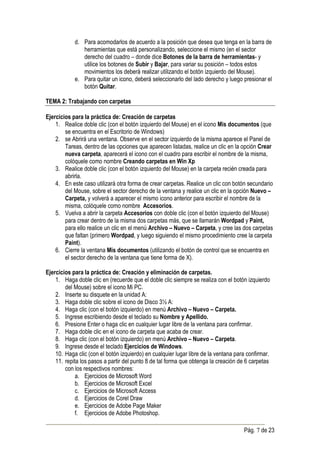 d. Para acomodarlos de acuerdo a la posición que desea que tenga en la barra de
               herramientas que está personalizando, seleccione el mismo (en el sector
               derecho del cuadro – donde dice Botones de la barra de herramientas- y
               utilice los botones de Subir y Bajar, para variar su posición – todos estos
               movimientos los deberá realizar utilizando el botón izquierdo del Mouse).
            e. Para quitar un icono, deberá seleccionarlo del lado derecho y luego presionar el
               botón Quitar.

TEMA 2: Trabajando con carpetas

Ejercicios para la práctica de: Creación de carpetas
    1. Realice doble clic (con el botón izquierdo del Mouse) en el icono Mis documentos (que
        se encuentra en el Escritorio de Windows)
    2. se Abrirá una ventana. Observe en el sector izquierdo de la misma aparece el Panel de
        Tareas, dentro de las opciones que aparecen listadas, realice un clic en la opción Crear
        nueva carpeta, aparecerá el icono con el cuadro para escribir el nombre de la misma,
        colóquele como nombre Creando carpetas en Win Xp
    3. Realice doble clic (con el botón izquierdo del Mouse) en la carpeta recién creada para
        abrirla.
    4. En este caso utilizará otra forma de crear carpetas. Realice un clic con botón secundario
        del Mouse, sobre el sector derecho de la ventana y realice un clic en la opción Nuevo –
        Carpeta, y volverá a aparecer el mismo icono anterior para escribir el nombre de la
        misma, colóquele como nombre Accesorios.
    5. Vuelva a abrir la carpeta Accesorios con doble clic (con el botón izquierdo del Mouse)
        para crear dentro de la misma dos carpetas más, que se llamarán Wordpad y Paint,
        para ello realice un clic en el menú Archivo – Nuevo – Carpeta, y cree las dos carpetas
        que faltan (primero Wordpad, y luego siguiendo el mismo procedimiento cree la carpeta
        Paint).
    6. Cierre la ventana Mis documentos (utilizando el botón de control que se encuentra en
        el sector derecho de la ventana que tiene forma de X).

Ejercicios para la práctica de: Creación y eliminación de carpetas.
    1. Haga doble clic en (recuerde que el doble clic siempre se realiza con el botón izquierdo
        del Mouse) sobre el icono Mi PC.
    2. Inserte su disquete en la unidad A:
    3. Haga doble clic sobre el icono de Disco 3½ A:
    4. Haga clic (con el botón izquierdo) en menú Archivo – Nuevo – Carpeta.
    5. Ingrese escribiendo desde el teclado su Nombre y Apellido.
    6. Presione Enter o haga clic en cualquier lugar libre de la ventana para confirmar.
    7. Haga doble clic en el icono de carpeta que acaba de crear.
    8. Haga clic (con el botón izquierdo) en menú Archivo – Nuevo – Carpeta.
    9. Ingrese desde el teclado Ejercicios de Windows.
    10. Haga clic (con el botón izquierdo) en cualquier lugar libre de la ventana para confirmar.
    11. repita los pasos a partir del punto 8 de tal forma que obtenga la creación de 6 carpetas
        con los respectivos nombres:
             a. Ejercicios de Microsoft Word
             b. Ejercicios de Microsoft Excel
             c. Ejercicios de Microsoft Access
             d. Ejercicios de Corel Draw
             e. Ejercicios de Adobe Page Maker
             f. Ejercicios de Adobe Photoshop.

                                                                                     Pág. 7 de 23
 