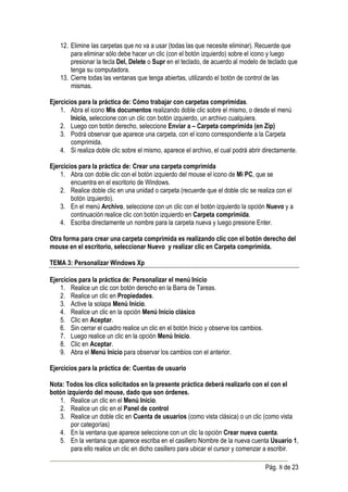 12. Elimine las carpetas que no va a usar (todas las que necesite eliminar). Recuerde que
        para eliminar sólo debe hacer un clic (con el botón izquierdo) sobre el icono y luego
        presionar la tecla Del, Delete o Supr en el teclado, de acuerdo al modelo de teclado que
        tenga su computadora.
    13. Cierre todas las ventanas que tenga abiertas, utilizando el botón de control de las
        mismas.

Ejercicios para la práctica de: Cómo trabajar con carpetas comprimidas.
    1. Abra el icono Mis documentos realizando doble clic sobre el mismo, o desde el menú
        Inicio, seleccione con un clic con botón izquierdo, un archivo cualquiera.
    2. Luego con botón derecho, seleccione Enviar a – Carpeta comprimida (en Zip)
    3. Podrá observar que aparece una carpeta, con el icono correspondiente a la Carpeta
        comprimida.
    4. Si realiza doble clic sobre el mismo, aparece el archivo, el cual podrá abrir directamente.

Ejercicios para la práctica de: Crear una carpeta comprimida
    1. Abra con doble clic con el botón izquierdo del mouse el icono de Mi PC, que se
        encuentra en el escritorio de Windows.
    2. Realice doble clic en una unidad o carpeta (recuerde que el doble clic se realiza con el
        botón izquierdo).
    3. En el menú Archivo, seleccione con un clic con el botón izquierdo la opción Nuevo y a
        continuación realice clic con botón izquierdo en Carpeta comprimida.
    4. Escriba directamente un nombre para la carpeta nueva y luego presione Enter.

Otra forma para crear una carpeta comprimida es realizando clic con el botón derecho del
mouse en el escritorio, seleccionar Nuevo y realizar clic en Carpeta comprimida.

TEMA 3: Personalizar Windows Xp

Ejercicios para la práctica de: Personalizar el menú Inicio
    1. Realice un clic con botón derecho en la Barra de Tareas.
    2. Realice un clic en Propiedades.
    3. Active la solapa Menú Inicio.
    4. Realice un clic en la opción Menú Inicio clásico
    5. Clic en Aceptar.
    6. Sin cerrar el cuadro realice un clic en el botón Inicio y observe los cambios.
    7. Luego realice un clic en la opción Menú Inicio.
    8. Clic en Aceptar.
    9. Abra el Menú Inicio para observar los cambios con el anterior.

Ejercicios para la práctica de: Cuentas de usuario

Nota: Todos los clics solicitados en la presente práctica deberá realizarlo con el con el
botón izquierdo del mouse, dado que son órdenes.
   1. Realice un clic en el Menú Inicio.
   2. Realice un clic en el Panel de control
   3. Realice un doble clic en Cuenta de usuarios (como vista clásica) o un clic (como vista
        por categorías)
   4. En la ventana que aparece seleccione con un clic la opción Crear nueva cuenta.
   5. En la ventana que aparece escriba en el casillero Nombre de la nueva cuenta Usuario 1,
        para ello realice un clic en dicho casillero para ubicar el cursor y comenzar a escribir.

                                                                                        Pág. 8 de 23
 
