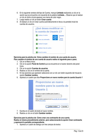 6. En la siguiente ventana del tipo de Cuenta, marque Limitada realizando un clic en la
      opción que se encuentra a la izquierda de la palabra Limitada… Observe que al realizar
      un clic en dicho círculo aparece una marca de color negro.
   7. Luego realice un clic en botón Crear cuenta
   8. Al realizar un clic en Crear cuenta automáticamente lo lleva a la pantalla inicial de
      cuentas de usuarios.




Ejercicios para la práctica de: Cómo cambiar el nombre de una cuenta de usuario.
Para cambiar el nombre de una cuenta de usuario realice el siguiente paso a paso:
    1. Clic en el Menú Inicio.
    2. Clic en la opción Panel de Control que se encuentra en el sector derecho del panel
        Inicio.
    3. Clic en la opción Cuentas de usuarios.
    4. Realice un clic en el nombre de la cuenta.
    5. En las opciones que aparecen seleccione con un clic con botón izquierdo del mouse la
        opción Cambiar nombre.
    6. Aparece un cuadro que dice Proporcione un nuevo nombre para la cuenta Usuario 1




   7. Escriba en el cuadro de texto el nuevo nombre.
   8. Realice un clic en el botón Cambiar nombre

Ejercicios para la práctica de: Cómo crear una contraseña de una cuenta.
Realice el mismo procedimiento anterior, pero seleccionando la opción Crear contraseña
y aparecerá la pantalla correspondiente.
    1. Aparece un cuadro de dialogo con tres campos de textos:


                                                                                Pág. 9 de 23
 