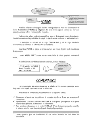 Guarda este documento con 
el nombre: 
SOBRES Y OTROS 
SOBRES 
Para hacer esta línea: 
Formato/Bordes y sombreados: 
Sombreado, acepta. 
OJO: Deja una línea en blanco 
por debajo para sacar el cursor. 
Fuente: 
Mistral, 26 
Podemos imprimir sobres para nuestra correspondencia. Para ello utilizaremos el 
menú Herramientas/ Sobres y etiquetas. En esta misma opción vemos que hay dos 
carpetas, una de sobres y otra para las etiquetas. 
En la opción sobres podemos especificar tanto el destinatario como el remitente. 
También nos ofrece la posibilidad de elegir el tipo de sobre mediante el botón Opciones. 
La dirección se escribe en la caja DIRECCIÓN y en la caja remitente 
escribiremos el remite si el sobre no utiliza membrete. 
En el área PAPEL se indica la forma que hay que poner el sobre en la bandeja de 
la impresora. 
La caja VISTA PREVIA nos muestra una visión de cómo quedaría impreso el 
sobre. 
A continuación escribe tu dirección completa, siendo el remite: 
I.E.S. RAMÓN Y CAJAL 
Senda Estrecha, nº 13 
30011 MURCIA 
COMENTARIOS 
Coloca un sobre en 
la impresora para 
hacer este 
ejercicio. 
Los comentarios son anotaciones que se añaden al documento, pero que no se 
imprimen en el papel, como ocurre con la animación. 
Para añadir un comentario procederemos de la siguiente forma: 
 Situaremos el punto de inserción en la posición donde se desea que aparezca el 
comentario. 
 Ejecutaremos INSERTAR/COMENTARIO. Y en el panel que aparece en la parte 
inferior de la pantalla, escribiremos el comentario. 
 Para terminar pulsaremos en el botón CERRAR. Word destacará con color amarillo 
la palabra anterior en el lugar donde está situado el comentario. 
Como ejercicio pon un comentario en los títulos diciendo en qué menú se 
encuentran. 
 