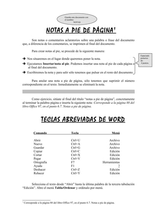 NOTAS A PIE DE PÁGINA 1 
Son notas o comentarios aclaratorios sobre una palabra o frase del documento 
que, a diferencia de los comentarios, se imprimen al final del documento. 
Para crear notas al pie, se procede de la siguiente manera: 
 Nos situaremos en el lugar donde queremos poner la nota. 
 Ejecutamos Insertar/nota al pie. Podemos insertar una nota al pie de cada página o 
al final del documento. 
 Escribiremos la nota y para salir sólo tenemos que pulsar en el resto del documento. 
Para anular una nota a pie de página, sólo tenemos que suprimir el número 
correspondiente en el texto. Inmediatamente se eliminará la nota. 
Como ejercicio, sitúate al final del título “notas a pie de página”, concretamente 
al terminar la palabra página e inserta la siguiente nota: Corresponde a la página 88 del 
libro Office 97, en el punto 6.7. Notas a pie de página. 
TECLAS ABREVIADAS DE WORD 
Comando Tecla Menú 
Abrir Ctrl+U Archivo 
Nuevo Ctrl+A Archivo 
Guardar Ctrl+G Archivo 
Copiar Ctrl+C Edición 
Cortar Ctrl+X Edición 
Pegar Ctrl+V Edición 
Ortografía F7 Herramientas 
Ayuda F1 ? 
Deshacer Ctrl+Z Edición 
Rehacer Ctrl+Y Edición 
Selecciona el texto desde “Abrir” hasta la última palabra de la tercera tabulación 
“Edición”. Abre el menú Tabla/Ordenar y ordénalo por menú. 
1 Corresponde a la página 88 del libro Office 97, en el punto 6.7. Notas a pie de página. 
Espaciado 
posterior 
de: 
4 puntos. 
Guarda este documento con 
el nombre: 
NOTAS 
 