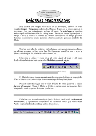 Guarda este documento con 
el nombre: 
IMAGEN 
IMÁGENES PREDISEÑADAS 
Para insertar una imagen prediseñada en el documento, abrimos el menú 
Insertar/imagen / Imágenes prediseñadas. Después de escoger la imagen deseada la 
insertamos. Una vez seleccionada, abrimos el menú Formato/Imagen, (también 
podemos pulsar el botón derecho del ratón y pulsar “formato de imagen”) para ajustar el 
dibujo al texto e incluso el tamaño. Si tenemos seleccionado el dibujo, podemos 
disminuir o aumentar su tamaño pulsando sobre los cuadrados que están alrededor del 
dibujo. 
Una vez insertadas las imágenes en los lugares correspondientes comprobamos 
que el texto se queda en línea recta. Con Word podemos especificar que el texto se 
adentre en la imagen, dar más brillo, más contraste, etc. 
Selecciona el dibujo y pulsa sobre el botón Ajuste de texto y del menú 
desplegable del ajuste de texto pulsa sobre Modificar puntos de ajuste. 
Ajuste de texto 
El dibujo forma un bloque, es decir, cuando movemos el dibujo, se mueve todo. 
Word ha insertado un comando que permite desagrupar la imagen en partes. 
Pulsando sobre la imagen con el botón derecho del ratón aparecerá la opción 
Agrupar Desagrupar. Ahora el dibujo se divide en varias zonas que podemos hacer 
más grandes o más pequeñas. Podemos girarlas, etc. 
En la barra de herramientas dibujo (activa la barra en el menú Ver/Barras de 
herramientas) y seguidamente comprobarás las diferentes formas que ofrece Word. 
Puedes emplear también la sombra y las tres dimensiones. 
 