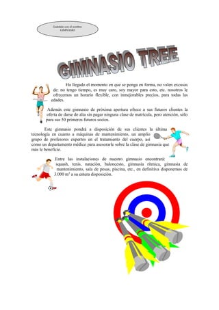 Guárdalo con el nombre: 
GIMNASIO 
Ha llegado el momento en que se ponga en forma, no valen excusas 
de: no tengo tiempo, es muy caro, soy mayor para esto, etc. nosotros le 
ofrecemos un horario flexible, con inmejorables precios, para todas las 
edades. 
Además este gimnasio de próxima apertura ofrece a sus futuros clientes la 
oferta de darse de alta sin pagar ninguna clase de matrícula, pero atención, sólo 
para sus 50 primeros futuros socios. 
Este gimnasio pondrá a disposición de sus clientes la última 
tecnología en cuanto a máquinas de mantenimiento, un amplio 
grupo de profesores expertos en el tratamiento del cuerpo, así 
como un departamento médico para asesorarle sobre la clase de gimnasia que 
más le beneficie. 
Entre las instalaciones de nuestro gimnasio encontrará: 
squash, tenis, natación, baloncesto, gimnasia rítmica, gimnasia de 
mantenimiento, sala de pesas, piscina, etc., en definitiva disponemos de 
3.000 m2 a su entera disposición. 
