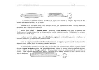 INFORMÁTICA/EJERCICIOS/PROCESADOR/Ejercicios Página 20
Los márgenes nos permiten establecer el ancho de la página. Para cambiar los márgenes disponemos de dos
métodos, por medio de la regla o por los menús.
Permiten que el texto pueda tomar varios aspectos, es decir, que quepan más o menos caracteres dentro del
documento, tanto a lo largo como a lo ancho.
Abre el menú Archivo / Configurar página y pulsa en la carpeta Márgenes. Aquí vemos los márgenes que
Word tiene como predeterminados. Hay un margen superior, inferior, izquierdo y derecho. También están los márgenes
de encabezados y pie de página.
Mediante la opción Aplicar a que está en Configurar página del menú Archivo, podemos especificar si lo
queremos para todo el documento o sólo a partir del cursor.
Como en la página anterior hemos hecho un salto de sección en la página siguiente cuando modifiquemos los
márgenes de esta segunda página no se modificarán los de la primera.
Si cambiamos los márgenes con la regla tienes que proceder de la siguiente forma: primero asegúrate de estar
activado el diseño de página del menú Ver. Seguidamente sitúa el puntero del ratón en el margen izquierdo, derecho,
superior o inferior (si estás en el margen izquierdo o derecho, sitúa el puntero del ratón en medio de los símbolos de
sangría). Cuando el puntero del ratón cambie por una doble flecha, pulsa el botón izquierdo del ratón y arrastra hasta la
posición que desees.
Seguimos en el archivo FORMATO
Escribe el siguiente texto y
fíjate en lo que dice.
Coloca el margen superior en 4 cm.; el izquierdo en 5 cm.;
el derecho en 4 cm. y el inferior en 3 cm.
 
