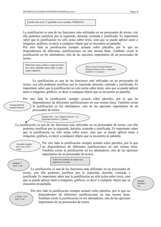 INFORMÁTICA/EJERCICIOS/PROCESADOR/Ejercicios Página 4
La justificación es una de las funciones más utilizadas en un procesador de textos, con
ella podemos justificar por la izquierda, derecha, centrada y justificada. Es importante
saber que la justificación no sólo actúa sobre texto, sino que se puede aplicar tanto a
imágenes, gráficos, es decir a cualquier objeto que se encuentre en pantalla.
Por otro lado la justificación siempre actuará sobre párrafos, por lo que no
dispondremos de diferentes justificaciones en una misma línea. También existe la
justificación en los tabuladores, otra de las opciones importantes de un procesador de
textos.
La justificación es una de las funciones más utilizadas en un procesador de
textos, con ella podemos justificar por la izquierda, derecha, centrada y justificada. Es
importante saber que la justificación no sólo actúa sobre texto, sino que se puede aplicar
tanto a imágenes, gráficos, es decir a cualquier objeto que se encuentre en pantalla.
Por otro lado la justificación siempre actuará sobre párrafos, por lo que no
dispondremos de diferentes justificaciones en una misma línea. También existe
la justificación en los tabuladores, otra de las opciones importantes de un
procesador de textos.
La justificación es una de las funciones más utilizadas en un procesador de textos, con ella
podemos justificar por la izquierda, derecha, centrada y justificada. Es importante saber
que la justificación no sólo actúa sobre texto, sino que se puede aplicar tanto a
imágenes, gráficos, es decir a cualquier objeto que se encuentre en pantalla.
Por otro lado la justificación siempre actuará sobre párrafos, por lo que
no dispondremos de diferentes justificaciones en una misma línea.
También existe la justificación en los tabuladores, otra de las opciones
importantes de un procesador de textos.
La justificación es una de las funciones más utilizadas en un procesador de
textos, con ella podemos justificar por la izquierda, derecha, centrada y
justificada. Es importante saber que la justificación no sólo actúa sobre texto, sino
que se puede aplicar tanto a imágenes, gráficos, es decir a cualquier objeto que se
encuentre en pantalla.
Por otro lado la justificación siempre actuará sobre párrafos, por lo que no
dispondremos de diferentes justificaciones en una misma línea.
También existe la justificación en los tabuladores, otra de las opciones
importantes de un procesador de textos.
Escribe este texto. Y guárdalo con el nombre: PÁRRAFO.
Pulsa tres veces a intro y copia en texto
tres veces, dejando entre copia y copia
cuatro espacios.
Abre el menú Formato/Párrafo
(Sangría primera línea y espaciado
posterior a 12 puntos).
Formato/Párrafo
Sangría francesa
Sangría izda. –1cm. Sangría francesa 1 cm.
Espaciado posterior 12 puntos.
Aumentar sangría
dos veces con el
icono.
Utiliza los símbolos de sangría que
aparecen en la regla.
Sangría 1ª
línea 1 cm.
Sangría
derecha 1
cm.
1ª línea, 1 cm.
Izda. 2 cm.
 