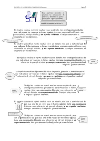 INFORMÁTICA/EJERCICIOS/PROCESADOR/Ejercicios Página 5
El objetivo consiste en repetir muchas veces un párrafo, pero con la particularidad de
que cada una de las veces que lo hemos repetido tiene una presentación diferente, una
alineación de párrafo distinta, y un aspecto cambiado. Averigua observando el
original a que nos referimos.
El objetivo consiste en repetir muchas veces un párrafo, pero con la particularidad de
que cada una de las veces que lo hemos repetido tiene una presentación diferente, una
alineación de párrafo distinta, y un aspecto cambiado. Averigua observando el
original a que nos referimos.
El objetivo consiste en repetir muchas veces un párrafo, pero con la particularidad de
que cada una de las veces que lo hemos repetido tiene una presentación diferente, una
alineación de párrafo distinta, y un aspecto cambiado. Averigua observando el
original a que nos referimos.
El objetivo consiste en repetir muchas veces un párrafo, pero con la particularidad de
que cada una de las veces que lo hemos repetido tiene una presentación diferente, una
alineación de párrafo distinta, y un aspecto cambiado. Averigua observando el
original a que nos referimos.
El objetivo consiste en repetir muchas veces un párrafo, pero
con la particularidad de que cada una de las veces que lo hemos
repetido tiene una presentación diferente, una alineación de
párrafo distinta, y un aspecto cambiado. Averigua observando
el original a que nos referimos.
El objetivo consiste en repetir muchas veces un párrafo, pero con la particularidad de
que cada una de las veces que lo hemos repetido tiene una presentación
diferente, una alineación de párrafo distinta, y un aspecto cambiado.
Averigua observando el original a que nos referimos.
El objetivo consiste en repetir muchas veces un párrafo, pero
con la particularidad de que cada una de las veces que lo hemos repetido
tiene una presentación diferente, una alineación de párrafo distinta, y un
aspecto cambiado. Averigua observando el original a que nos referimos.
Este ejercicio consiste en
practicar las alineaciones de
párrafos y también te ayuda a
practicar los copiados de texto.
Sangría
derecha,
2 cm.
Sangría 1ª línea.
Sangría
frances
a.
Sangría
izquierda.
Sangría
derecha.
Texto
centrad
o
Derech
a.
Alineación justificada.
Alineación izquierda.
Guárdalo con el nombre: MÁRGENES
 
