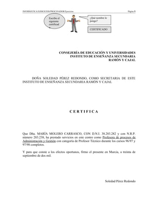 INFORMÁTICA/EJERCICIOS/PROCESADOR/Ejercicios Página 6
CONSEJERÍA DE EDUCACIÓN Y UNIVERSIDADES
INSTITUTO DE ENSEÑANZA SECUNDARIA
RAMÓN Y CAJAL
DOÑA SOLEDAD PÉREZ REDONDO, COMO SECRETARIA DE ESTE
INSTITUTO DE ENSEÑANZA SECUNDARIA RAMÓN Y CAJAL
C E R T I F I C A
Que Dña. MARÍA MOLERO CARRASCO, CON D.N.I. 38.283.282 y con N.R.P.
número 283.238, ha prestado servicios en este centro como Profesora de procesos de
Administración y Gestión con categoría de Profesor Técnico durante los cursos 96/97 y
97/98 completos.
Y para que conste a los efectos oportunos, firmo el presente en Murcia, a treinta de
septiembre de dos mil.
Soledad Pérez Redondo
Escribe el
siguiente
certificad
o.
¿Qué nombre le
pongo?
CERTIFICADO
 