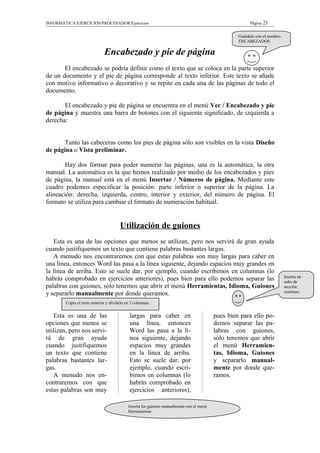 INFORMÁTICA/EJERCICIOS/PROCESADOR/Ejercicios Página 21
Encabezado y pie de página
El encabezado se podría definir como el texto que se coloca en la parte superior
de un documento y el pie de página corresponde al texto inferior. Este texto se añade
con motivo informativo o decorativo y se repite en cada una de las páginas de todo el
documento.
El encabezado y pie de página se encuentra en el menú Ver / Encabezado y pie
de página y muestra una barra de botones con el siguiente significado, de izquierda a
derecha:
Tanto las cabeceras como los pies de página sólo son visibles en la vista Diseño
de página o Vista preliminar.
Hay dos formar para poder numerar las páginas, una es la automática, la otra
manual. La automática es la que hemos realizado por medio de los encabezados y pies
de página, la manual está en el menú Insertar / Números de página. Mediante este
cuadro podemos especificar la posición: parte inferior o superior de la página. La
alineación: derecha, izquierda, centro, interior y exterior, del número de página. El
formato se utiliza para cambiar el formato de numeración habitual.
Utilización de guiones
Esta es una de las opciones que menos se utilizan, pero nos servirá de gran ayuda
cuando justifiquemos un texto que contiene palabras bastantes largas.
A menudo nos encontraremos con que estas palabras son muy largas para caber en
una línea, entonces Word las pasa a la línea siguiente, dejando espacios muy grandes en
la línea de arriba. Esto se suele dar, por ejemplo, cuando escribimos en columnas (lo
habrás comprobado en ejercicios anteriores), pues bien para ello podemos separar las
palabras con guiones, sólo tenemos que abrir el menú Herramientas, Idioma, Guiones
y separarlo manualmente por donde queramos.
Esta es una de las
opciones que menos se
utilizan, pero nos servi-
rá de gran ayuda
cuando justifiquemos
un texto que contiene
palabras bastantes lar-
gas.
A menudo nos en-
contraremos con que
estas palabras son muy
largas para caber en
una línea, entonces
Word las pasa a la lí-
nea siguiente, dejando
espacios muy grandes
en la línea de arriba.
Esto se suele dar, por
ejemplo, cuando escri-
bimos en columnas (lo
habrás comprobado en
ejercicios anteriores),
pues bien para ello po-
demos separar las pa-
labras con guiones,
sólo tenemos que abrir
el menú Herramien-
tas, Idioma, Guiones
y separarlo manual-
mente por donde que-
ramos.
Guárdalo con el nombre:
ENCABEZADOS
Inserta un
salto de
sección
continuo.
Copia el texto anterior y divídelo en 3 columnas.
Inserta los guiones manualmente con el menú
Herramientas.
 