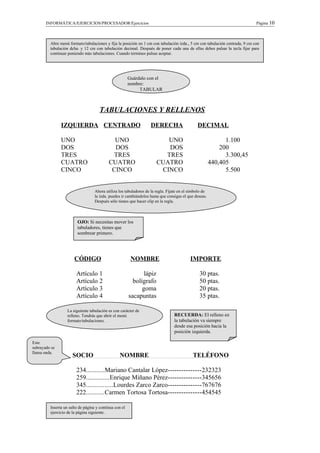 INFORMÁTICA/EJERCICIOS/PROCESADOR/Ejercicios Página 10
TABULACIONES Y RELLENOS
IZQUIERDA CENTRADO DERECHA DECIMAL
UNO UNO UNO 1.100
DOS DOS DOS 200
TRES TRES TRES 3.300,45
CUATRO CUATRO CUATRO 440,405
CINCO CINCO CINCO 5.500
CÓDIGO NOMBRE IMPORTE
Artículo 1 lápiz 30 ptas.
Artículo 2 bolígrafo 50 ptas.
Artículo 3 goma 20 ptas.
Artículo 4 sacapuntas 35 ptas.
SOCIO NOMBRE TELÉFONO
234...........Mariano Cantalar López---------------232323
259..............Enrique Miñano Pérez---------------345656
345................Lourdes Zarco Zarco---------------767676
222...........Carmen Tortosa Tortosa---------------454545
Abre menú formato/tabulaciones y fija la posición en 1 cm con tabulación izda., 5 cm con tabulación centrada, 9 cm con
tabulación dcha. y 12 cm con tabulación decimal. Después de poner cada una de ellas debes pulsar la tecla fijar para
continuar poniendo más tabulaciones. Cuando termines pulsas aceptar.
Guárdalo con el
nombre:
TABULAR
Ahora utiliza los tabuladores de la regla. Fíjate en el símbolo de
la izda. puedes ir cambiándolos hasta que consigas el que deseas.
Después sólo tienes que hacer clip en la regla.
OJO: Si necesitas mover los
tabuladores, tienes que
sombrear primero.
La siguiente tabulación es con carácter de
relleno. Tendrás que abrir el menú
formato/tabulaciones.
RECUERDA: El relleno en
la tabulación va siempre
desde esa posición hacia la
posición izquierda.
Este
subrayado se
llama onda.
Inserta un salto de página y continua con el
ejercicio de la página siguiente.
 