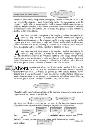 INFORMÁTICA/EJERCICIOS/PROCESADOR/Ejercicios Página 12
Ahora vas a descubrir cómo poner la letra capital y cambiar la dirección del texto. Es
muy sencillo. Lo tienes en el menú formato/letra capital y formato/dirección texto. Lo
primero es escribir el texto, aunque también puedes empezar por la letra capital, pero es
mejor así. Después sombrea la letra o letras que quieres hacer destacar por su tamaño y
a continuación activa letra capital. Una vez hecho esto, puedes volver a sombrear y
cambiar la dirección del texto.
hora vas a descubrir cómo poner la letra capital y cambiar la dirección del
texto. Es muy sencillo. Lo tienes en el menú formato/letra capital y
formato/dirección texto. Lo primero es escribir el texto, aunque también puedes
empezar por la letra capital, pero es mejor así. Después sombrea la letra o letras que
quieres hacer destacar por su tamaño y a continuación activa letra capital. Una vez
hecho esto, puedes volver a sombrear y cambiar la dirección del texto.
A
hora vas a descubrir cómo poner la letra capital y cambiar la dirección del
texto. Es muy sencillo. Lo tienes en el menú formato/letra capital y
formato/dirección texto. Lo primero es escribir el texto, aunque también puedes
empezar por la letra capital, pero es mejor así. Después sombrea la letra o letras que
quieres hacer destacar por su tamaño y a continuación activa letra capital. Una vez
hecho esto, puedes volver a sombrear y cambiar la dirección del texto.
A
vas a descubrir cómo poner la letra capital y cambiar la dirección del
texto. Es muy sencillo. Lo tienes en el menú formato/letra capital y
formato/dirección texto. Lo primero es escribir el texto, aunque también puedes
empezar por la letra capital, pero es mejor así. Después sombrea la letra o letras que
quieres hacer destacar por su tamaño y a continuación activa letra capital. Una vez
hecho esto, puedes volver a sombrear y cambiar la dirección del texto.
Ahora
Abre el menú formato/fuente después de escribir este texto y sombrearlo. Abre ahora la
carpeta animación y escoge la que quieras.
Para hacer este ejercicio tienes que escribir este párrafo. Después en espacio entre
caracteres que está en menú formato/fuente pon las posiciones que te indican.
Para hacer este ejercicio tienes que escribir este párrafo.
Después
en
espacio entre caracteres que está en menú formato/fuente pon las
posiciones
que te indican.
Ocupa dos
líneas.
Escribe el siguiente texto y cópialo tres veces.
Guárdalo con el nombre:
LETRA CAPITAL
Escribe lo siguiente:
Escala 150 %
Escribe lo siguiente: Cópialo una vez.
Comprimido
2 puntos.
Posición elevada
a 3 puntos.
Posición elevada
a 9 puntos.
Posición disminuida a
3 puntos.
 