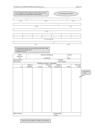 INFORMÁTICA/EJERCICIOS/PROCESADOR/Ejercicios Página 15
3 cm 9 cm 3 cm
10 cm 5 cm
15 cm
2,14 cm cada una
9 cm 6 cm
Word
Microsoft
97
Dossier de definición
CALIDAD
Fecha:
Ref.:
Denominación:
Ref. Cliente:
Cliente:
Ref. Interna:
Métodos de control – Metrología
Nº
Medios
Estándar Existe
Revisión
Cada
Medios
Específicos Existe
Revisión
Cada
Observaciones: Responsable:
Firma:
Crea las siguientes tabla, dejando un espacio entre una y otra,
con las medidas que vienen debajo de cada columna.
A continuación suprime las líneas en blanco entre tabla y tabla
y teclea el texto de cada celda.
Tamaño de la letra 9.
Alto de fila:
14 cm
En el documento TABLAS
Inserta un salto de página y continúa con el siguiente:
 