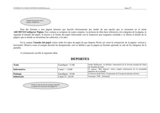 INFORMÁTICA/EJERCICIOS/PROCESADOR/Ejercicios Página 19
Para dar formato a una página tenemos que hacerlo forzosamente por medio de una opción que se encuentra en el menú
ARCHIVO/Configurar Página. Esta ventana se compone de cuatro carpetas. La primera de ellas hace referencia a los márgenes de la página, la
segunda al tamaño del papel, la tercera a la fuente del papel relacionado con la impresora que tengamos instalada y la última al diseño de la
página, que es donde se encuentran las cabeceras y los pies.
En la carpeta Tamaño del papel vemos todos los tipos de papel de que dispone Word, así como la orientación de la página: vertical y
horizontal. Observa como el margen derecho ha desaparecido, esto es debido a que la página en formato apaisado se sale de los márgenes de la
pantalla.
A continuación escribe la siguiente tabla:
DEPORTES
Tenis EuroSport / 11.00 Desde Melbourne, en diferido, transmisión de la novena jornada del Open
de Australia de tenis.
Informativo Canal + / 14.00 El espacio “Más deporte” ofrece amplia información de la actualidad
deportiva de la jornada.
Patinaje EuroSport / 19.00 En directo desde París, Campeonato de Europa de patinaje artístico.
baloncesto Canal 33 / 20.30 Eurocopa: TDK – Körmend.
Guarda este ejercicio con el
nombre: FORMATO
Inserta un salto de sección en página siguiente
y continúa con el ejercicio de la página 19.
 