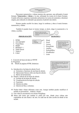 Para poner numeración o viñetas tenemos dos opciones, una utilizando el menú
formato: Numeración y viñetas y la otra, utilizando los iconos de la barra Formato.
Cuando utilicemos esquemas numerados pulsaremos los iconos de aumentar y disminuir
sangría, para indicarle al ordenador que pasamos el párrafo más dentro.
Primero puedes escribir los datos, luego lo sombreas y abres el menú formato:
numeración y viñetas.
También lo puedes hacer al mismo tiempo, es decir, eliges la numeración o la
viñeta y escribes.
PROGRAMACIÓN
1. HTML
2. JAVASCRIPT
3. Visual Basic
4. Delphi
5. Borland C++
6. Turbo Pascal
7. Turbo C
8. Cobol
OFIMÁTICA
 Word
 Excel
 Access
 PowerPoint
 AmiPro
 PerfectOffice
 WordPerfect
 Lotus
I. Conexión de bases de datos al WWW
II. Programas
III. Diseño de páginas HTML dinámicas
1.- Introducción a las hojas de cálculo Excel.
a) Estructura y funciones de una hoja de cálculo.
b) Operaciones básicas sobre una hoja de cálculo.
c) Barras de herramientas.
2.- Diseño y edición de las hojas de cálculo.
a) Formato de las hojas de cálculo.
b) Visualización de las hojas de cálculo.
c) Funciones.
d) Edición de celdas.
e) Edición de filas y columnas.
 Pueden haber viñetas diferentes como esta. Aunque también puedes modificar el
tamaño en personalizar... símbolo y fuente...
 Esta viñeta la encontrarás en la fuente Wingdings.
 Ahora sólo tienes que cambiar la viñeta por otra. Añade cinco viñetas más
cogiéndolas de esta fuente o de otra. En cada una de ellas escribe de dónde la has
sacado.
Fuente:
Wingdings
Guárdalo con el nombre:
VIÑETAS
Inserta un salto de sección
continua para poner ahora dos
columnas.
Recuerda que tienes que
insertar un salto de
sección continua para que
no siga escribiendo en
columnas
Está en esquema numerado. Pero tienes
que personalizarlo con la negrita en el
primer nivel.
Puedes escribirlo primero y luego con
aumentar o disminuir sangría pones el
nivel a) b) c) ...
 