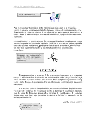 INFORMÁTICA/EJERCICIOS/PROCESADOR/Ejercicios Página 3
Para poder analizar la actuación de las personas que intervienen en el proceso de
compra o consumo se han desarrollado los llamados modelos de comportamiento, cuyo
fin es establecer el proceso de toma de decisiones de los compradores y consumidores y
cómo a partir de estas decisiones muestran un determinado comportamiento de compra
o consumo.
Los modelos sobre el comportamiento del consumidor intentan proporcionar una visión
global o integrada del consumidor, ayudan a identificar la información necesaria para la
toma de decisiones comerciales, permiten la cuantificación de variables, proporcionan
una base para segmentar mercados y facilitan el desarrollo de las estrategias
comerciales.
R E S U M E N
Para poder analizar la actuación de las personas que intervienen en el proceso de
compra o consumo se han desarrollado los llamados modelos de comportamiento, cuyo
fin es establecer el proceso de toma de decisiones de los compradores y consumidores y
cómo a partir de estas decisiones muestran un determinado comportamiento de compra
o consumo.
Los modelos sobre el comportamiento del consumidor intentan proporcionar una
visión global o integrada del consumidor, ayudan a identificar la información necesaria
para la toma de decisiones comerciales, permiten la cuantificación de variables,
proporcionan una base para segmentar mercados y facilitan el desarrollo de las
estrategias comerciales.
(Escribe aquí tu nombre)
Escribe el siguiente texto:
Pulsa cuatro veces a intro y copia los
dos párrafos (utiliza copiar y pegar).
Debe quedarse como se ve a
continuación.
Guárdalo con el nombre:
RESUMEN.
 