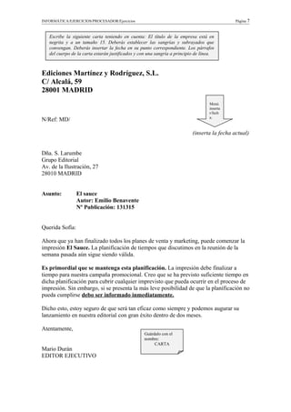 INFORMÁTICA/EJERCICIOS/PROCESADOR/Ejercicios Página 7
Ediciones Martínez y Rodríguez, S.L.
C/ Alcalá, 59
28001 MADRID
N/Ref: MD/
(inserta la fecha actual)
Dña. S. Larumbe
Grupo Editorial
Av. de la Ilustración, 27
28010 MADRID
Asunto: El sauce
Autor: Emilio Benavente
Nº Publicación: 131315
Querida Sofía:
Ahora que ya han finalizado todos los planes de venta y marketing, puede comenzar la
impresión El Sauce. La planificación de tiempos que discutimos en la reunión de la
semana pasada aún sigue siendo válida.
Es primordial que se mantenga esta planificación. La impresión debe finalizar a
tiempo para nuestra campaña promocional. Creo que se ha previsto suficiente tiempo en
dicha planificación para cubrir cualquier imprevisto que pueda ocurrir en el proceso de
impresión. Sin embargo, si se presenta la más leve posibilidad de que la planificación no
pueda cumplirse debo ser informado inmediatamente.
Dicho esto, estoy seguro de que será tan eficaz como siempre y podemos augurar su
lanzamiento en nuestra editorial con gran éxito dentro de dos meses.
Atentamente,
Mario Durán
EDITOR EJECUTIVO
Escribe la siguiente carta teniendo en cuenta: El título de la empresa está en
negrita y a un tamaño 15. Deberás establecer las sangrías y subrayados que
convengan. Deberás insertar la fecha en su punto correspondiente. Los párrafos
del cuerpo de la carta estarán justificados y con una sangría a principio de línea.
Menú
inserta
r/fech
a.
Guárdalo con el
nombre:
CARTA
 