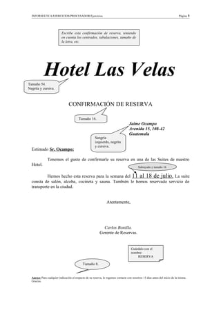 INFORMÁTICA/EJERCICIOS/PROCESADOR/Ejercicios Página 8
Hotel Las Velas
CONFIRMACIÓN DE RESERVA
Jaime Ocampo
Avenida 15, 108-42
Guatemala
Estimado Sr. Ocampo:
Tenemos el gusto de confirmarle su reserva en una de las Suites de nuestro
Hotel.
Hemos hecho esta reserva para la semana del 11 al 18 de julio. La suite
consta de salón, alcoba, cocineta y sauna. También le hemos reservado servicio de
transporte en la ciudad.
Atentamente,
Carlos Bonilla.
Gerente de Reservas.
Anexo: Para cualquier indicación al respecto de su reserva, le rogamos contacte con nosotros 15 días antes del inicio de la misma.
Gracias.
Escribe esta confirmación de reserva, teniendo
en cuenta los centrados, tabulaciones, tamaño de
la letra, etc.
Tamaño 54.
Negrita y cursiva.
Tamaño 16.
Sangría
izquierda, negrita
y cursiva.
Tamaño 8.
Guárdalo con el
nombre:
RESERVA
Subrayado y tamaño 16
 