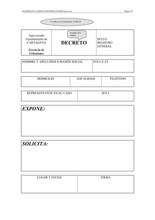 INFORMÁTICA/EJERCICIOS/PROCESADOR/Ejercicios Página 17
Aquí escudo
Ayuntamiento de
CARTAGENA
Gerencia de
Urbanismo
DECRETO
SELLO
REGISTRO
GENERAL
NOMBRE Y APELLIDOS O RAZÓN SOCIAL D.N.I./C.I.F.
DOMICILIO LOCALIDAD TELÉFONO
REPRESENTANTE EN SU CASO D.N.I.
EXPONE:
SOLICITA:
LUGAR Y FECHA FIRMA
Tamaño 20 y
negrita.
Ya sabes, en el documento TABLAS
 