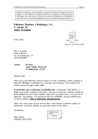 INFORMÁTICA/EJERCICIOS/PROCESADOR/Ejercicios Página 7
Ediciones Martínez y Rodríguez, S.L.
C/ Alcalá, 59
28001 MADRID
N/Ref: MD/
(inserta la fecha actual)
Dña. S. Larumbe
Grupo Editorial
Av. de la Ilustración, 27
28010 MADRID
Asunto: El sauce
Autor: Emilio Benavente
Nº Publicación: 131315
Querida Sofía:
Ahora que ya han finalizado todos los planes de venta y marketing, puede comenzar la
impresión El Sauce. La planificación de tiempos que discutimos en la reunión de la
semana pasada aún sigue siendo válida.
Es primordial que se mantenga esta planificación. La impresión debe finalizar a
tiempo para nuestra campaña promocional. Creo que se ha previsto suficiente tiempo en
dicha planificación para cubrir cualquier imprevisto que pueda ocurrir en el proceso de
impresión. Sin embargo, si se presenta la más leve posibilidad de que la planificación
no pueda cumplirse debo ser informado inmediatamente.
Dicho esto, estoy seguro de que será tan eficaz como siempre y podemos augurar su
lanzamiento en nuestra editorial con gran éxito dentro de dos meses.
Atentamente,
Mario Durán
EDITOR EJECUTIVO
Escribe la siguiente carta teniendo en cuenta: El título de la empresa está en
negrita y a un tamaño 15. Deberás establecer las sangrías y subrayados que
convengan. Deberás insertar la fecha en su punto correspondiente. Los párrafos
del cuerpo de la carta estarán justificados y con una sangría a principio de línea.
Menú
insertar/
fecha.
Guárdalo con el
nombre:
CARTA
 