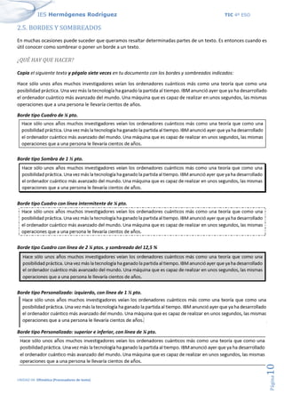 IES Hermógenes Rodríguez TIC 4º ESO
UNIDAD 04: Ofimática (Procesadores de texto)
Página
10
2.5. BORDES Y SOMBREADOS
En muchas ocasiones puede suceder que queramos resaltar determinadas partes de un texto. Es entonces cuando es
útil conocer como sombrear o poner un borde a un texto.
¿QUÉ HAY QUE HACER?
Copia el siguiente texto y pégalo siete veces en tu documento con los bordes y sombreados indicados:
Hace sólo unos años muchos investigadores veían los ordenadores cuánticos más como una teoría que como una
posibilidad práctica. Una vez más la tecnología ha ganado la partida al tiempo. IBM anunció ayer que ya ha desarrollado
el ordenador cuántico más avanzado del mundo. Una máquina que es capaz de realizar en unos segundos, las mismas
operaciones que a una persona le llevaría cientos de años.
Borde tipo Cuadro de ¼ pto.
Borde tipo Sombra de 1 ½ pto.
Borde tipo Cuadro con línea intermitente de ¼ pto.
Borde tipo Cuadro con línea de 2 ¼ ptos. y sombreado del 12,5 %
Borde tipo Personalizado: izquierdo, con línea de 1 ½ pto.
Borde tipo Personalizado: superior e inferior, con línea de ¼ pto.
 