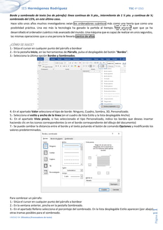 IES Hermógenes Rodríguez TIC 4º ESO
UNIDAD 04: Ofimática (Procesadores de texto)
Página
11
Borde y sombreado de texto (no de párrafo): línea continua de ¼ pto., intermitente de 1 ½ pto. y continua de ¼;
sombreado del 15%, en este último caso.
¿CÓMO SE HACE?
1.- Sitúa el cursor en cualquier punto del párrafo a bordear
2.- En la pestaña Inicio, en las herramientas de Párrafo, pulsa el desplegable del botón “Bordes”.
3.- Selecciona la última opción Bordes y Sombreados.
4.-En el apartado Valor selecciona el tipo de borde: Ninguno, Cuadro, Sombra, 3D, Personalizado.
5.- Selecciona el estilo y ancho de la línea (en el cuadro de lista Estilo y la lista desplegable Ancho)
6.- En el apartado Vista previa, si has seleccionado el tipo Personalizado, indica los bordes que deseas insertar
haciendo clic en los iconos correspondientes (o en el borde correspondiente del dibujo del documento)
7.- Se puede cambiar la distancia entre el borde y el texto pulsando el botón de comando Opciones y modificando los
valores predeterminados.
Para sombrear un párrafo:
1.- Sitúa el cursor en cualquier punto del párrafo a bordear
2.- En la ventana anterior, pincha en la pestaña Sombreado.
3.- En el apartado Relleno selecciona el porcentaje del sombreado. En la lista desplegable Estilo aparecen (por abajo)
otras tramas posibles para el sombreado.
 
