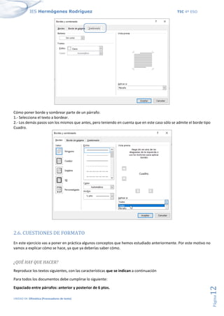 IES Hermógenes Rodríguez TIC 4º ESO
UNIDAD 04: Ofimática (Procesadores de texto)
Página
12
Cómo poner borde y sombrear parte de un párrafo:
1.- Selecciona el texto a bordear.
2.- Los demás pasos son los mismos que antes, pero teniendo en cuenta que en este caso sólo se admite el borde tipo
Cuadro.
2.6. CUESTIONES DE FORMATO
En este ejercicio vas a poner en práctica algunos conceptos que hemos estudiado anteriormente. Por este motivo no
vamos a explicar cómo se hace, ya que ya deberías saber cómo.
¿QUÉ HAY QUE HACER?
Reproduce los textos siguientes, con las características que se indican a continuación
Para todos los documentos debe cumplirse lo siguiente:
Espaciado entre párrafos: anterior y posterior de 6 ptos.
 