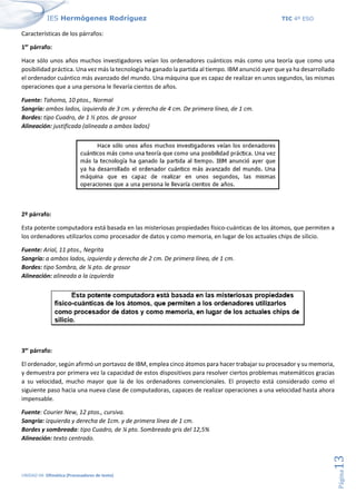IES Hermógenes Rodríguez TIC 4º ESO
UNIDAD 04: Ofimática (Procesadores de texto)
Página
13
Características de los párrafos:
1er
párrafo:
Hace sólo unos años muchos investigadores veían los ordenadores cuánticos más como una teoría que como una
posibilidad práctica. Una vez más la tecnología ha ganado la partida al tiempo. IBM anunció ayer que ya ha desarrollado
el ordenador cuántico más avanzado del mundo. Una máquina que es capaz de realizar en unos segundos, las mismas
operaciones que a una persona le llevaría cientos de años.
Fuente: Tahoma, 10 ptos., Normal
Sangría: ambos lados, izquierda de 3 cm. y derecha de 4 cm. De primera línea, de 1 cm.
Bordes: tipo Cuadro, de 1 ½ ptos. de grosor
Alineación: justificada (alineada a ambos lados)
2º párrafo:
Esta potente computadora está basada en las misteriosas propiedades físico-cuánticas de los átomos, que permiten a
los ordenadores utilizarlos como procesador de datos y como memoria, en lugar de los actuales chips de silicio.
Fuente: Arial, 11 ptos., Negrita
Sangría: a ambos lados, izquierda y derecha de 2 cm. De primera línea, de 1 cm.
Bordes: tipo Sombra, de ¼ pto. de grosor
Alineación: alineada a la izquierda
3er
párrafo:
El ordenador, según afirmó un portavoz de IBM, emplea cinco átomos para hacer trabajar su procesador y su memoria,
y demuestra por primera vez la capacidad de estos dispositivos para resolver ciertos problemas matemáticos gracias
a su velocidad, mucho mayor que la de los ordenadores convencionales. El proyecto está considerado como el
siguiente paso hacia una nueva clase de computadoras, capaces de realizar operaciones a una velocidad hasta ahora
impensable.
Fuente: Courier New, 12 ptos., cursiva.
Sangría: izquierda y derecha de 1cm. y de primera línea de 1 cm.
Bordes y sombreado: tipo Cuadro, de ¼ pto. Sombreado gris del 12,5%
Alineación: texto centrado.
 