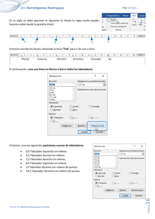 IES Hermógenes Rodríguez TIC 4º ESO
UNIDAD 04: Ofimática (Procesadores de texto)
Página
16
En la regla te debe aparecer lo siguiente (si tienes la regla oculta puedes
hacerla visible desde la pestaña Vista):
Entonces escribe los títulos utilizando la tecla “Tab” para ir de uno a otro:
A continuación, crea una línea en blanco y borra todos los tabuladores:
Entonces, crea las siguientes posiciones nuevas de tabuladores:
• 0,5 Tabulador izquierdo sin relleno.
• 4,2 Tabulador decimal sin relleno.
• 7,5 Tabulador derecho sin relleno.
• 8,5 Tabulador izquierdo sin relleno.
• 12 Tabulador decimal con relleno de puntos.
• 14,5 Tabulador derecho con relleno de puntos.
 
