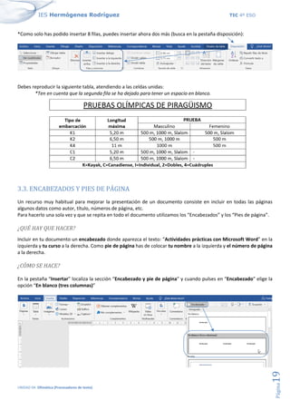 IES Hermógenes Rodríguez TIC 4º ESO
UNIDAD 04: Ofimática (Procesadores de texto)
Página
19
*Como solo has podido insertar 8 filas, puedes insertar ahora dos más (busca en la pestaña disposición):
Debes reproducir la siguiente tabla, atendiendo a las celdas unidas:
*Ten en cuenta que la segunda fila se ha dejado para tener un espacio en blanco.
3.3. ENCABEZADOS Y PIES DE PÁGINA
Un recurso muy habitual para mejorar la presentación de un documento consiste en incluir en todas las páginas
algunos datos como autor, título, números de página, etc.
Para hacerlo una sola vez y que se repita en todo el documento utilizamos los “Encabezados” y los “Pies de página”.
¿QUÉ HAY QUE HACER?
Incluir en tu documento un encabezado donde aparezca el texto: "Actividades prácticas con Microsoft Word” en la
izquierda y tu curso a la derecha. Como pie de página has de colocar tu nombre a la izquierda y el número de página
a la derecha.
¿CÓMO SE HACE?
En la pestaña “Insertar” localiza la sección “Encabezado y pie de página” y cuando pulses en “Encabezado” elige la
opción “En blanco (tres columnas)”
 