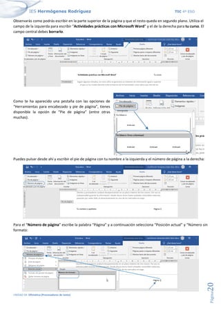 IES Hermógenes Rodríguez TIC 4º ESO
UNIDAD 04: Ofimática (Procesadores de texto)
Página
20
Observarás como podrás escribir en la parte superior de la página y que el resto queda en segundo plano. Utiliza el
campo de la izquierda para escribir "Actividades prácticas con Microsoft Word” y el de la derecha para tu curso. El
campo central debes borrarlo.
Como te ha aparecido una pestaña con las opciones de
“Herramientas para encabezado y pie de página”, tienes
disponible la opción de “Pie de página” (entre otras
muchas).
Puedes pulsar desde ahí y escribir el pie de página con tu nombre a la izquierda y el número de página a la derecha:
Para el “Número de página” escribe la palabra “Página” y a continuación selecciona “Posición actual” y “Número sin
formato:
 