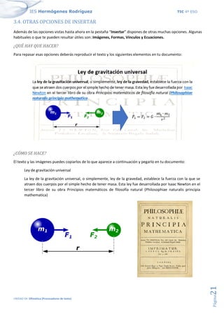 IES Hermógenes Rodríguez TIC 4º ESO
UNIDAD 04: Ofimática (Procesadores de texto)
Página
21
3.4. OTRAS OPCIONES DE INSERTAR
Además de las opciones vistas hasta ahora en la pestaña “Insertar” dispones de otras muchas opciones. Algunas
habituales o que te pueden resultar útiles son: Imágenes, Formas, Vínculos y Ecuaciones.
¿QUÉ HAY QUE HACER?
Para repasar esas opciones deberás reproducir el texto y los siguientes elementos en tu documento:
¿CÓMO SE HACE?
El texto y las imágenes puedes copiarlos de lo que aparece a continuación y pegarlo en tu documento:
Ley de gravitación universal
La ley de la gravitación universal, o simplemente, ley de la gravedad, establece la fuerza con la que se
atraen dos cuerpos por el simple hecho de tener masa. Esta ley fue desarrollada por Isaac Newton en el
tercer libro de su obra Principios matemáticos de filosofía natural (Philosophiae naturalis principia
mathematica)
 