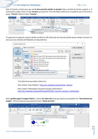 IES Hermógenes Rodríguez TIC 4º ESO
UNIDAD 04: Ofimática (Procesadores de texto)
Página
22
Dale el formato al texto para que sea lo más parecido posible al ejemplo (tipo y tamaño de fuente, sangrías…). A
continuación, debes incluir los dos vínculos que aparecen. Para ello debes seleccionar las palabras que lo formarán y
pulsar “Vínculo” desde el menú “Insertar”:
Te aparecerá la siguiente ventana donde escribirás la URL (dirección de internet) donde quieres dirigir el vínculo. En
este caso a las entradas de Wikipedia correspondientes:
*Las direcciones que debes indicar son:
Para el texto “Isaac Newton”: https://es.wikipedia.org/wiki/Isaac_Newton
Para el texto “Philosophiae naturalis principia mathematica”:
https://es.wikipedia.org/wiki/Philosophi%C3%A6_naturalis_principia_mathematica
Ahora puedes pegar la imagen inferior, si haces clic sobre ella verás que aparece una pestaña con “Herramientas de
imagen”. Entre las opciones que aparecen busca “Ajuste de texto”:
 
