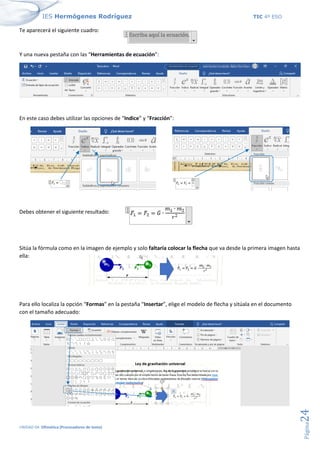 IES Hermógenes Rodríguez TIC 4º ESO
UNIDAD 04: Ofimática (Procesadores de texto)
Página
24
Te aparecerá el siguiente cuadro:
Y una nueva pestaña con las “Herramientas de ecuación”:
En este caso debes utilizar las opciones de “Indice” y “Fracción”:
Debes obtener el siguiente resultado:
Sitúa la fórmula como en la imagen de ejemplo y solo faltaría colocar la flecha que va desde la primera imagen hasta
ella:
Para ello localiza la opción “Formas” en la pestaña “Insertar”, elige el modelo de flecha y sitúala en el documento
con el tamaño adecuado:
 