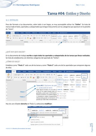 IES Hermógenes Rodríguez TIC 4º ESO
UNIDAD 04: Ofimática (Procesadores de texto)
Página
25
Tarea #04: Estilos y Diseño
4.1. ESTILOS
Para dar formato a tus documentos, sobre todo si son largos, es muy aconsejable utilizar los “Estilos”. Se trata de
marcar todo el texto, apartados y subapartados que tenga el documento con las categorías que aparecen en la pestaña
de “Inicio”.
¿QUÉ HAY QUE HACER?
En tu documento de trabajo escribe o copia todos los apartados y subapartados de las tareas que llevas realizadas.
Se trata de establecerlos con distintas categorías del apartado de “Estilos”.
¿CÓMO SE HACE?
Establece como “Título 1” cada una de las tareas y como “Título 2” cada uno de los apartados que componen algunas
de ellas:
Haz clic con el botón derecho en Título 1 y selecciona modificar:
 