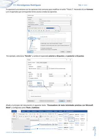 IES Hermógenes Rodríguez TIC 4º ESO
UNIDAD 04: Ofimática (Procesadores de texto)
Página
26
Te aparecerá una ventana con las opciones más comunes para modificar el estilo “Título 1”. Haciendo clic en Formato
y en el apartado que corresponda tienes acceso a todas las opciones.
Por ejemplo, selecciona “Parrafo” y cambia el espaciado anterior a 18 puntos y el posterior a 12 puntos:
Añade al principio del documento el siguiente texto: “Procesadores de texto Actividades prácticas con Microsoft
Word” y configúralo como Título y Subtítulo:
 