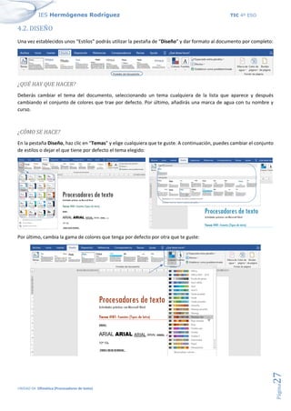 IES Hermógenes Rodríguez TIC 4º ESO
UNIDAD 04: Ofimática (Procesadores de texto)
Página
27
4.2. DISEÑO
Una vez establecidos unos “Estilos” podrás utilizar la pestaña de “Diseño” y dar formato al documento por completo:
¿QUÉ HAY QUE HACER?
Deberás cambiar el tema del documento, seleccionando un tema cualquiera de la lista que aparece y después
cambiando el conjunto de colores que trae por defecto. Por último, añadirás una marca de agua con tu nombre y
curso.
¿CÓMO SE HACE?
En la pestaña Diseño, haz clic en “Temas” y elige cualquiera que te guste. A continuación, puedes cambiar el conjunto
de estilos o dejar el que tiene por defecto el tema elegido:
Por último, cambia la gama de colores que tenga por defecto por otra que te guste:
 