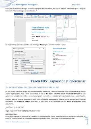 IES Hermógenes Rodríguez TIC 4º ESO
UNIDAD 04: Ofimática (Procesadores de texto)
Página
28
Para colocar una marca de agua en todas las páginas del documento, haz clic en el botón “Marca de agua” y después
selecciona “Marcas de agua personalizadas…”:
En la ventana que aparece, cambia solo el campo “Texto” para poner tu nombre y curso:
Tarea #05: Disposición y Referencias
5.1. DOCUMENTO A COLUMNAS E INSERTAR NOTA AL PIE
Escribir a texto corrido es muy práctico en documentos estándares, como un correo electrónico, una carta, o un trabajo
escolar o profesional. Pero a nivel periodístico, el uso de dos o más columnas en un documento de Word es una
opción muy utilizada en revistas o periódicos en papel, y también se emplea en proyectos académicos y textos legales.
Por otro lado, las notas al pie aparecen en la parte inferior de la página y las notas al final se encuentren al final del
documento. Un número o símbolo en la nota al pie o nota al final coincide con una marca de referencia en el
documento.
¿QUÉ HAY QUE HACER?
Copia el siguiente texto y pégalo en tu documento:
LAS NEBULOSAS
Estos objetos aparecen allí donde se condensa el gas interestelar. Puede presentarse como relucientes nebulosas de
emisión, cuando reciben las relaciones de estrellas jóvenes o bien, como opacas formaciones oscuras.
 