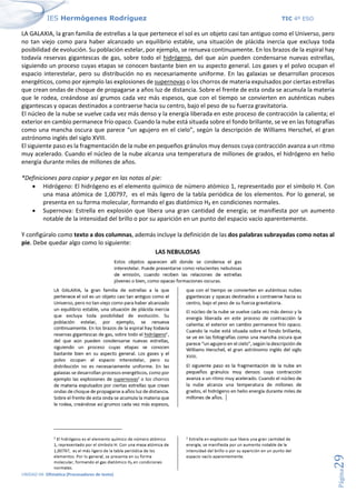 IES Hermógenes Rodríguez TIC 4º ESO
UNIDAD 04: Ofimática (Procesadores de texto)
Página
29
LA GALAXIA, la gran familia de estrellas a la que pertenece el sol es un objeto casi tan antiguo como el Universo, pero
no tan viejo como para haber alcanzado un equilibrio estable, una situación de plácida inercia que excluya toda
posibilidad de evolución. Su población estelar, por ejemplo, se renueva continuamente. En los brazos de la espiral hay
todavía reservas gigantescas de gas, sobre todo el hidrógeno, del que aún pueden condensarse nuevas estrellas,
siguiendo un proceso cuyas etapas se conocen bastante bien en su aspecto general. Los gases y el polvo ocupan el
espacio interestelar, pero su distribución no es necesariamente uniforme. En las galaxias se desarrollan procesos
energéticos, como por ejemplo las explosiones de supernovas o los chorros de materia expulsados por ciertas estrellas
que crean ondas de choque de propagarse a años luz de distancia. Sobre el frente de esta onda se acumula la materia
que le rodea, creándose así grumos cada vez más espesos, que con el tiempo se convierten en auténticas nubes
gigantescas y opacas destinados a contraerse hacia su centro, bajo el peso de su fuerza gravitatoria.
El núcleo de la nube se vuelve cada vez más denso y la energía liberada en este proceso de contracción la calienta; el
exterior en cambio permanece frío opaco. Cuando la nube está situada sobre el fondo brillante, se ve en las fotografías
como una mancha oscura que parece “un agujero en el cielo”, según la descripción de Williams Herschel, el gran
astrónomo inglés del siglo XVIII.
El siguiente paso es la fragmentación de la nube en pequeños gránulos muy densos cuya contracción avanza a un ritmo
muy acelerado. Cuando el núcleo de la nube alcanza una temperatura de millones de grados, el hidrógeno en helio
energía durante miles de millones de años.
*Definiciones para copiar y pegar en las notas al pie:
• Hidrógeno: El hidrógeno es el elemento químico de número atómico 1, representado por el símbolo H. Con
una masa atómica de 1,00797, es el más ligero de la tabla periódica de los elementos. Por lo general, se
presenta en su forma molecular, formando el gas diatómico H₂ en condiciones normales.
• Supernova: Estrella en explosión que libera una gran cantidad de energía; se manifiesta por un aumento
notable de la intensidad del brillo o por su aparición en un punto del espacio vacío aparentemente.
Y configúralo como texto a dos columnas, además incluye la definición de las dos palabras subrayadas como notas al
pie. Debe quedar algo como lo siguiente:
 