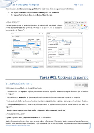 IES Hermógenes Rodríguez TIC 4º ESO
UNIDAD 04: Ofimática (Procesadores de texto)
Página
3
A continuación, escribe tu nombre y apellidos tres veces para darle las siguientes características:
• De la pestaña Fuente: uno con Doble tachado y otro con Versalitas
• De la pestaña Avanzado: Espaciado: Expandido en 3 ptos.
¿CÓMO SE HACE?
Las herramientas que se muestran son sólo las de uso más frecuente, siempre
podrás acceder a todas las opciones pulsando en el icono . En el caso de las
herramientas de “Fuente”:
Tarea #02: Opciones de párrafo
2.1. ALINEACIÓN DE TEXTO
Existen cuatro modalidades de alineación del texto:
- Texto alineado a la izquierda (opción por defecto): el borde izquierdo del texto es regular mientras que el derecho
es irregular
- Texto alineado a la derecha: el borde derecho del texto es regular mientras que el izquierdo es irregular
- Texto centrado: todas las líneas del texto se mantienen equidistantes respecto a los márgenes izquierdo y derecho.
- Texto justificado (alineado a derecha e izquierda): tanto el borde izquierdo como el borde derecho del texto son
regulares.
*Siempre que presentéis un trabajo hecho a ordenador, el texto debe ir justificado.
¿QUÉ HAY QUE HACER?
Copia el siguiente texto y pégalo cuatro veces en tu documento:
Según algunos estudios, en cinco años se generará un volumen de información igual o superior al que se ha creado
durante toda la historia de la humanidad. Unos datos que han de ser guardados, puesto que la información supone
 
