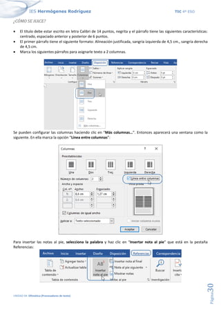 IES Hermógenes Rodríguez TIC 4º ESO
UNIDAD 04: Ofimática (Procesadores de texto)
Página
30
¿CÓMO SE HACE?
• El título debe estar escrito en letra Calibri de 14 puntos, negrita y el párrafo tiene las siguientes características:
centrado, espaciado anterior y posterior de 6 puntos.
• El primer párrafo tiene el siguiente formato: Alineación justificada, sangría izquierda de 4,5 cm., sangría derecha
de 4,5 cm.
• Marca los siguientes párrafos para asignarle texto a 2 columnas.
Se pueden configurar las columnas haciendo clic en “Más columnas…”. Entonces aparecerá una ventana como la
siguiente. En ella marca la opción “Línea entre columnas”:
Para insertar las notas al pie, selecciona la palabra y haz clic en “Insertar nota al pie” que está en la pestaña
Referencias:
 
