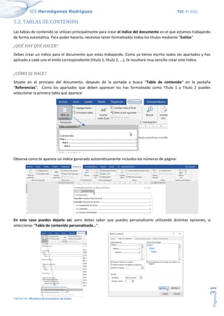IES Hermógenes Rodríguez TIC 4º ESO
UNIDAD 04: Ofimática (Procesadores de texto)
Página
31
5.2. TABLAS DE CONTENIDO
Las tablas de contenido se utilizan principalmente para crear el índice del documento en el que estamos trabajando
de forma automática. Para poder hacerlo, necesitas tener formateados todos los títulos mediante “Estilos”
¿QUÉ HAY QUE HACER?
Debes crear un índice para el documento que estas trabajando. Como ya tienes escrito todos los apartados y has
aplicado a cada uno el estilo correspondiente (título 1, título 2, ...), te resultará muy sencillo crear este índice.
¿CÓMO SE HACE?
Sitúate en el principio del documento, después de la portada y busca “Tabla de contenido” en la pestaña
“Referencias”. Como los apartados que deben aparecer los has formateado como Título 1 y Título 2 puedes
seleccionar la primera tabla que aparece:
Observa como te aparece un índice generado automáticamente incluidos los números de página:
En este caso puedes dejarlo así, pero debes saber que puedes personalizarlo utilizando distintas opciones, si
seleccionas “Tabla de contenido personalizada…”:
 