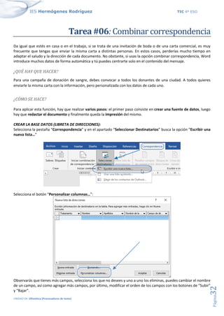 IES Hermógenes Rodríguez TIC 4º ESO
UNIDAD 04: Ofimática (Procesadores de texto)
Página
32
Tarea #06: Combinar correspondencia
Da igual que estés en casa o en el trabajo, si se trata de una invitación de boda o de una carta comercial, es muy
frecuente que tengas que enviar la misma carta a distintas personas. En estos casos, perderías mucho tiempo en
adaptar el saludo y la dirección de cada documento. No obstante, si usas la opción combinar correspondencia, Word
introduce muchos datos de forma automática y tú puedes centrarte solo en el contenido del mensaje.
¿QUÉ HAY QUE HACER?
Para una campaña de donación de sangre, debes convocar a todos los donantes de una ciudad. A todos quieres
enviarle la misma carta con la información, pero personalizada con los datos de cada uno.
¿CÓMO SE HACE?
Para aplicar esta función, hay que realizar varios pasos: el primer paso consiste en crear una fuente de datos, luego
hay que redactar el documento y finalmente queda la impresión del mismo.
CREAR LA BASE DATOS (LIBRETA DE DIRECCIONES):
Selecciona la pestaña “Correspondencia” y en el apartado “Seleccionar Destinatarios” busca la opción “Escribir una
nueva lista…”
Selecciona el botón “Personalizar columnas…”:
Observarás que tienes más campos, selecciona los que no desees y uno a uno los eliminas, puedes cambiar el nombre
de un campo, así como agregar más campos, por último, modificar el orden de los campos con los botones de “Subir”
y “Bajar”.
 