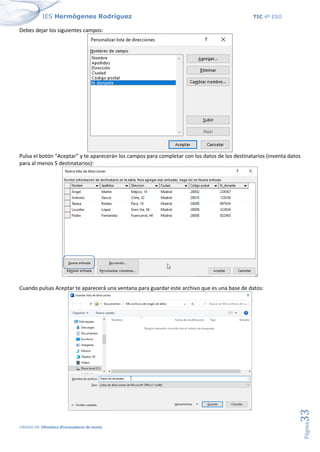 IES Hermógenes Rodríguez TIC 4º ESO
UNIDAD 04: Ofimática (Procesadores de texto)
Página
33
Debes dejar los siguientes campos:
Pulsa el botón “Aceptar” y te aparecerán los campos para completar con los datos de los destinatarios (inventa datos
para al menos 5 destinatarios):
Cuando pulsas Aceptar te aparecerá una ventana para guardar este archivo que es una base de datos:
 